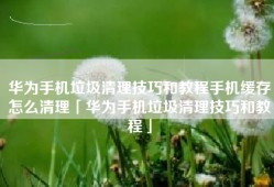 华为手机垃圾清理技巧和教程手机缓存怎么清理「华为手机垃圾清理技巧和教程」